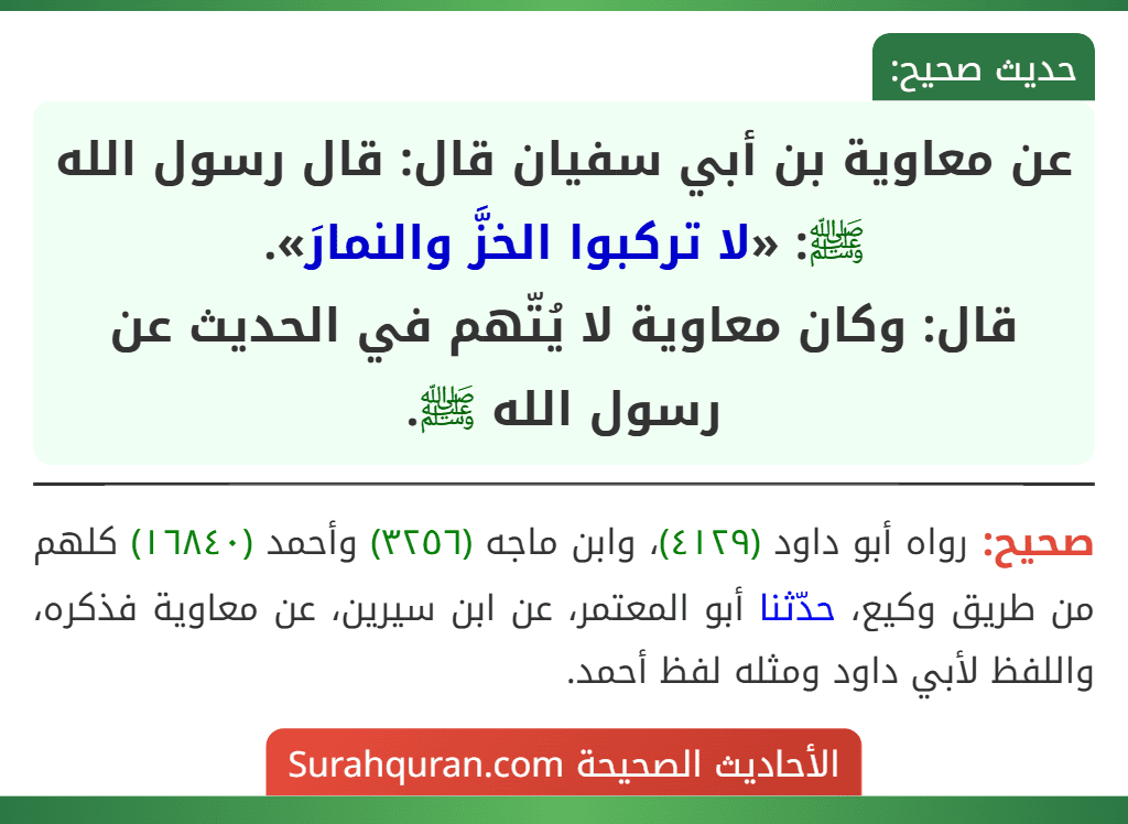 عن معاوية بن أبي سفيان قال: قال رسول الله ﷺ: «لا تركبوا الخزَّ والنمارَ».
قال: وكان معاوية لا يُتّهم في الحديث عن رسول الله ﷺ. عن معاوية بن أبي سفيان قال: قال رسول الله ﷺ: «لا تركبوا الخزَّ والنمارَ».
قال: وكان معاوية لا يُتّهم في الحديث عن رسول الله ﷺ.