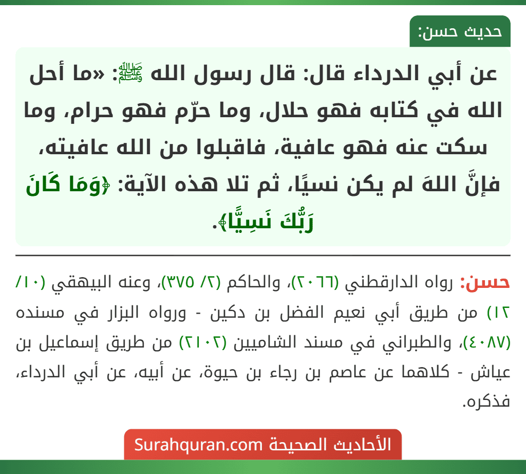 عن أبي الدرداء قال: قال رسول الله ﷺ: «ما أحل الله في كتابه فهو حلال، وما حرّم فهو حرام، وما سكت عنه فهو عافية، فاقبلوا من الله عافيته، فإنَّ اللهَ لم يكن نسيًا، ثم تلا هذه الآية: ﴿وَمَا كَانَ رَبُّكَ نَسِيًّا﴾. عن أبي الدرداء قال: قال رسول الله ﷺ: «ما أحل الله في كتابه فهو حلال، وما حرّم فهو حرام، وما سكت عنه فهو عافية، فاقبلوا من الله عافيته، فإنَّ اللهَ لم يكن نسيًا، ثم تلا هذه الآية: ﴿وَمَا كَانَ رَبُّكَ نَسِيًّا﴾.