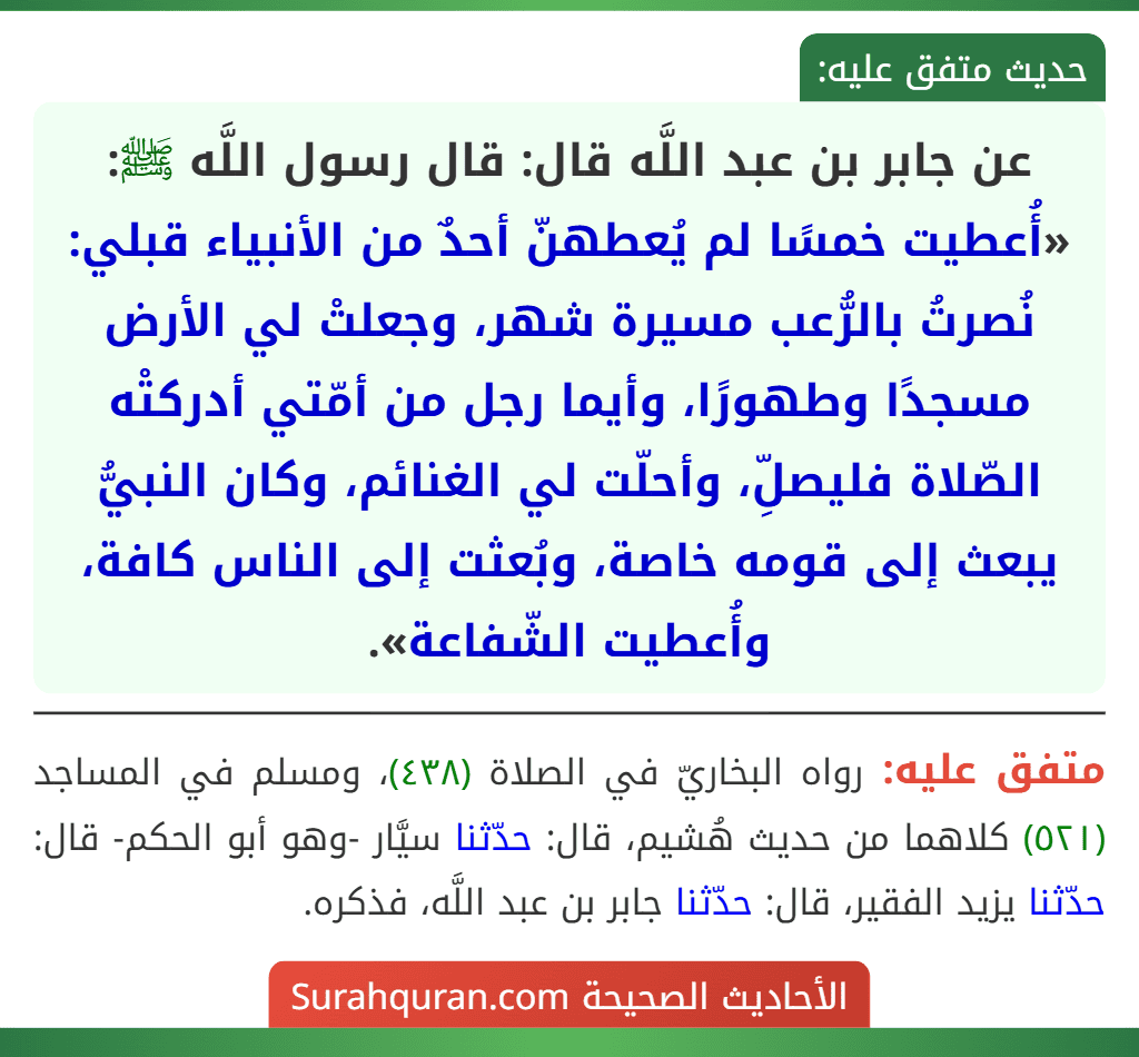 عن جابر بن عبد اللَّه قال: قال رسول اللَّه ﷺ: «أُعطيت خمسًا لم يُعطهنّ أحدٌ من الأنبياء قبلي: نُصرتُ بالرُّعب مسيرة شهر، وجعلتْ لي الأرض مسجدًا وطهورًا، وأيما رجل من أمّتي أدركتْه الصّلاة فليصلِّ، وأحلّت لي الغنائم، وكان النبيُّ يبعث إلى قومه خاصة، وبُعثت إلى الناس كافة، وأُعطيت الشّفاعة».