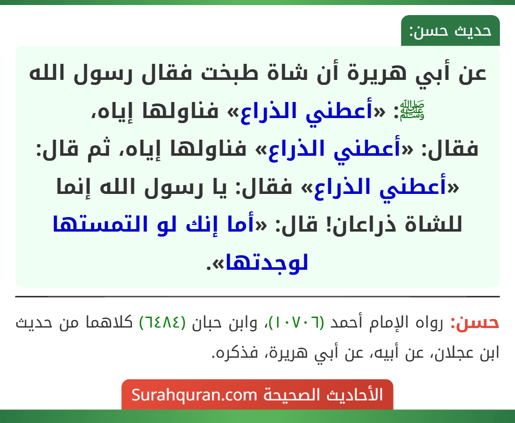 عن أبي هريرة أن شاة طبخت فقال رسول الله ﷺ: «أعطني الذراع» فناولها إياه،
فقال: «أعطني الذراع» فناولها إياه، ثم قال: «أعطني الذراع» فقال: يا رسول الله إنما للشاة ذراعان! قال: «أما إنك لو التمستها لوجدتها».
