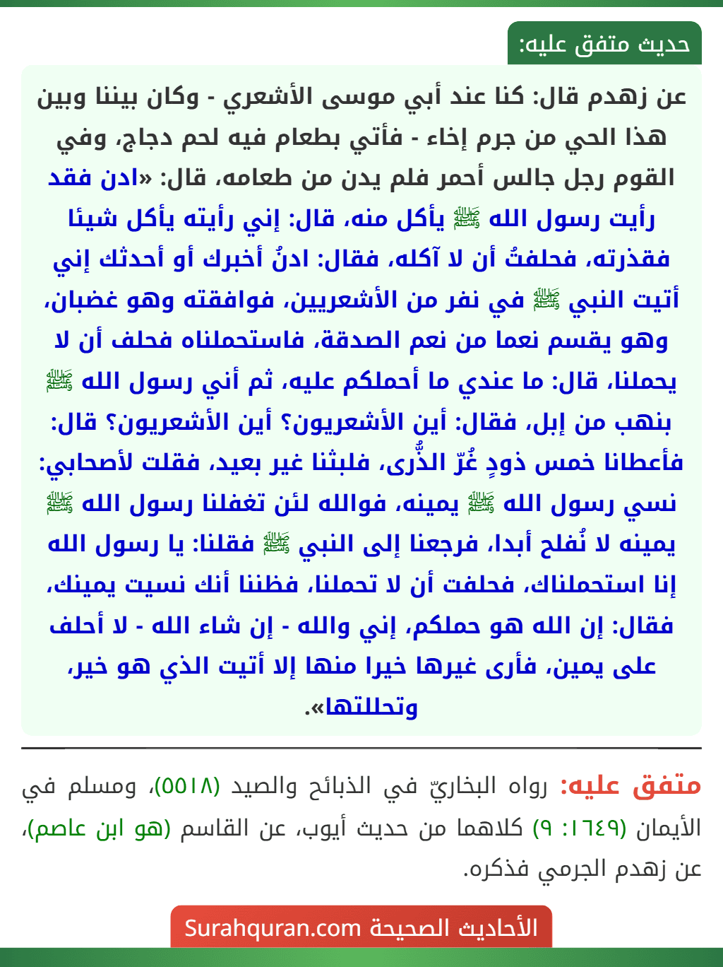 عن زهدم قال: كنا عند أبي موسى الأشعري - وكان بيننا وبين هذا الحي من جرم إخاء - فأتي بطعام فيه لحم دجاج، وفي القوم رجل جالس أحمر فلم يدن من طعامه، قال: «ادن فقد رأيت رسول الله ﷺ يأكل منه، قال: إني رأيته يأكل شيئا فقذرته، فحلفتُ أن لا آكله، فقال: ادنُ أخبرك أو أحدثك إني أتيت النبي ﷺ في نفر من الأشعريين، فوافقته وهو غضبان، وهو يقسم نعما من نعم الصدقة، فاستحملناه فحلف أن لا يحملنا، قال: ما عندي ما أحملكم عليه، ثم أني رسول الله ﷺ بنهب من إبل، فقال: أين الأشعريون؟ أين الأشعريون؟ قال: فأعطانا خمس ذودٍ غُرّ الذُّرى، فلبثنا غير بعيد، فقلت لأصحابي: نسي رسول الله ﷺ يمينه، فوالله لئن تغفلنا رسول الله ﷺ يمينه لا نُفلح أبدا، فرجعنا إلى النبي ﷺ فقلنا: يا رسول الله إنا استحملناك، فحلفت أن لا تحملنا، فظننا أنك نسيت يمينك، فقال: إن الله هو حملكم، إني والله - إن شاء الله - لا أحلف على يمين، فأرى غيرها خيرا منها إلا أتيت الذي هو خير، وتحللتها».