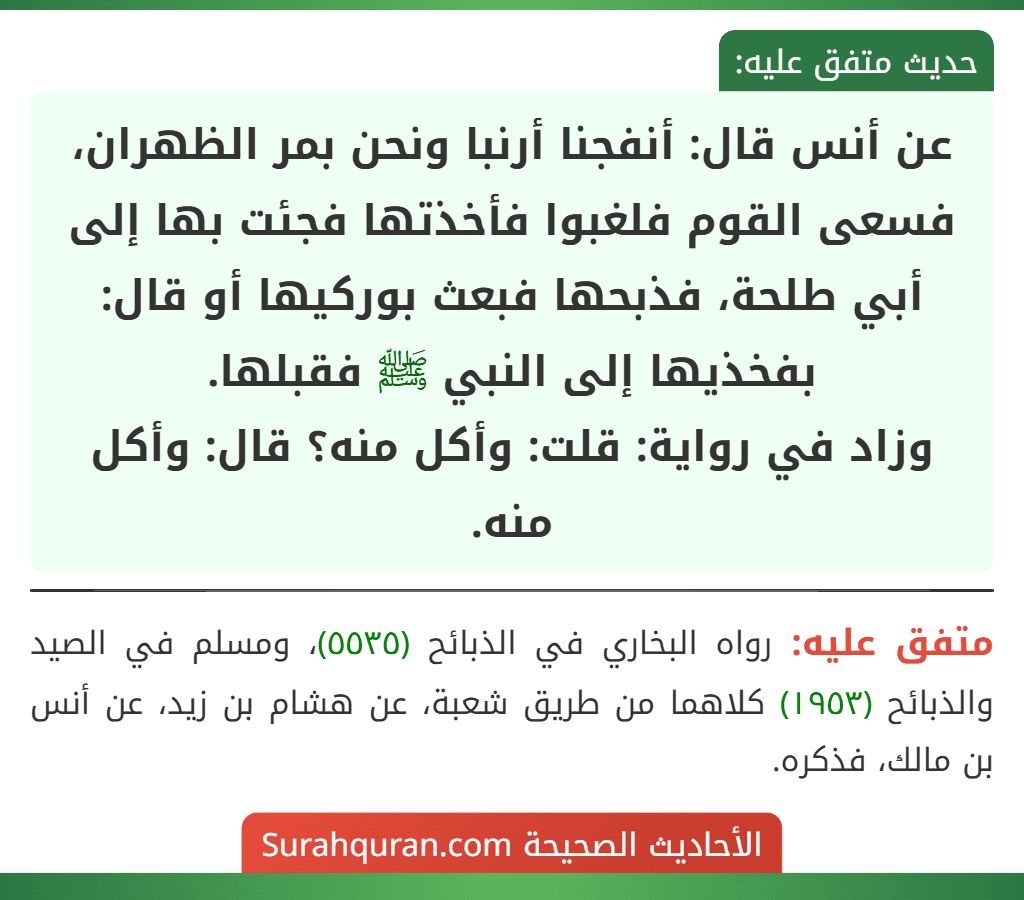 عن أنس قال: أنفجنا أرنبا ونحن بمر الظهران، فسعى القوم فلغبوا فأخذتها فجئت بها إلى أبي طلحة، فذبحها فبعث بوركيها أو قال: بفخذيها إلى النبي ﷺ فقبلها.
وزاد في رواية: قلت: وأكل منه؟ قال: وأكل منه. عن أنس قال: أنفجنا أرنبا ونحن بمر الظهران، فسعى القوم فلغبوا فأخذتها فجئت بها إلى أبي طلحة، فذبحها فبعث بوركيها أو قال: بفخذيها إلى النبي ﷺ فقبلها.
وزاد في رواية: قلت: وأكل منه؟ قال: وأكل منه.