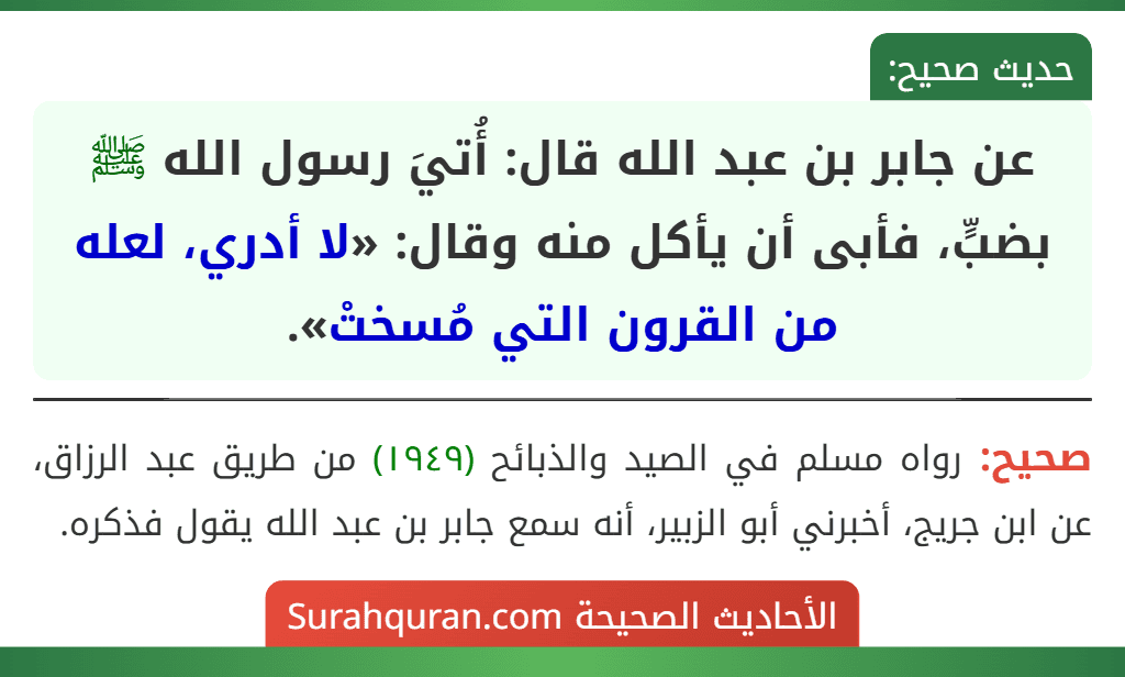 عن جابر بن عبد الله قال: أُتيَ رسول الله ﷺ بضبٍّ، فأبى أن يأكل منه وقال: «لا أدري، لعله من القرون التي مُسختْ». عن جابر بن عبد الله قال: أُتيَ رسول الله ﷺ بضبٍّ، فأبى أن يأكل منه وقال: «لا أدري، لعله من القرون التي مُسختْ».