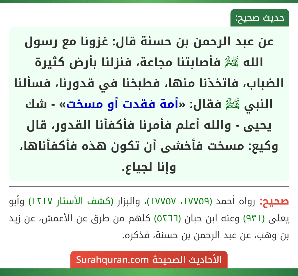عن عبد الرحمن بن حسنة قال: غزونا مع رسول الله ﷺ فأصابتنا مجاعة، فنزلنا بأرض كثيرة الضباب، فاتخذنا منها، فطبخنا في قدورنا، فسألنا النبي ﷺ فقال: «أمة فقدت أو مسخت» - شك يحيى - والله أعلم فأمرنا فأكفأنا القدور، قال وكيع: مسخت فأخشى أن تكون هذه فأكفأناها، وإنا لجياع.