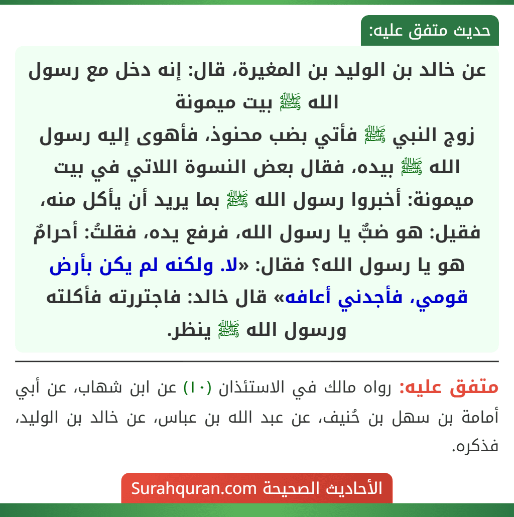 عن خالد بن الوليد بن المغيرة، قال: إنه دخل مع رسول الله ﷺ بيت ميمونة
زوج النبي ﷺ فأتي بضب محنوذ، فأهوى إليه رسول الله ﷺ بيده، فقال بعض النسوة اللاتي في بيت ميمونة: أخبروا رسول الله ﷺ بما يريد أن يأكل منه، فقيل: هو ضبٌّ يا رسول الله، فرفع يده، فقلتُ: أحرامٌ هو يا رسول الله؟ فقال: «لا. ولكنه لم يكن بأرض قومي، فأجدني أعافه» قال خالد: فاجتررته فأكلته ورسول الله ﷺ ينظر. عن خالد بن الوليد بن المغيرة، قال: إنه دخل مع رسول الله ﷺ بيت ميمونة
زوج النبي ﷺ فأتي بضب محنوذ، فأهوى إليه رسول الله ﷺ بيده، فقال بعض النسوة اللاتي في بيت ميمونة: أخبروا رسول الله ﷺ بما يريد أن يأكل منه، فقيل: هو ضبٌّ يا رسول الله، فرفع يده، فقلتُ: أحرامٌ هو يا رسول الله؟ فقال: «لا. ولكنه لم يكن بأرض قومي، فأجدني أعافه» قال خالد: فاجتررته فأكلته ورسول الله ﷺ ينظر.