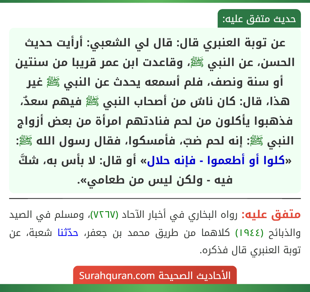عن توبة العنبري قال: قال لي الشعبي: أرأيت حديث الحسن، عن النبي ﷺ، وقاعدت ابن عمر قريبا من سنتين أو سنة ونصف، فلم أسمعه يحدث عن النبي ﷺ غير هذا، قال: كان ناسٌ من أصحاب النبي ﷺ فيهم سعدٌ، فذهبوا يأكلون من لحم فنادتهم امرأة من بعض أزواج النبي ﷺ: إنه لحم ضبّ، فأمسكوا، فقال رسول الله ﷺ: «كلوا أو أطعموا - فإنه حلال» أو قال: لا بأس به، شكَّ فيه - ولكن ليس من طعامي». عن توبة العنبري قال: قال لي الشعبي: أرأيت حديث الحسن، عن النبي ﷺ، وقاعدت ابن عمر قريبا من سنتين أو سنة ونصف، فلم أسمعه يحدث عن النبي ﷺ غير هذا، قال: كان ناسٌ من أصحاب النبي ﷺ فيهم سعدٌ، فذهبوا يأكلون من لحم فنادتهم امرأة من بعض أزواج النبي ﷺ: إنه لحم ضبّ، فأمسكوا، فقال رسول الله ﷺ: «كلوا أو أطعموا - فإنه حلال» أو قال: لا بأس به، شكَّ فيه - ولكن ليس من طعامي».
