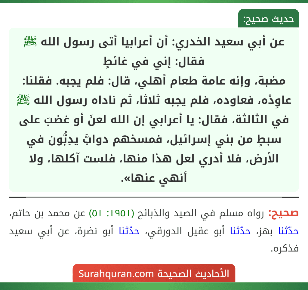 عن أبي سعيد الخدري: أن أعرابيا أتى رسول الله ﷺ فقال: إني في غائطٍ
مضبة، وإنه عامة طعام أهلي، قال: فلم يجبه. فقلنا: عاوِدْه، فعاوده، فلم يجبه ثلاثا، ثم ناداه رسول الله ﷺ في الثالثة، فقال: يا أعرابي إن الله لعنَ أو غضبَ على سبطٍ من بني إسرائيل، فمسخهم دوابَّ يدِبُّون في الأرض، فلا أدري لعل هذا منها، فلست آكلها، ولا أنهي عنها».