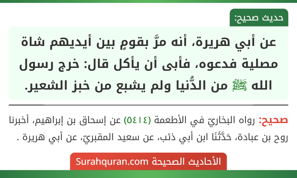 عن أبي هريرة، أنه مرَّ بقومٍ بين أيديهم شاة مصلية فدعوه، فأبى أن يأكل قال: خرج رسول الله ﷺ من الدُّنيا ولم يشبع من خبز الشعير.