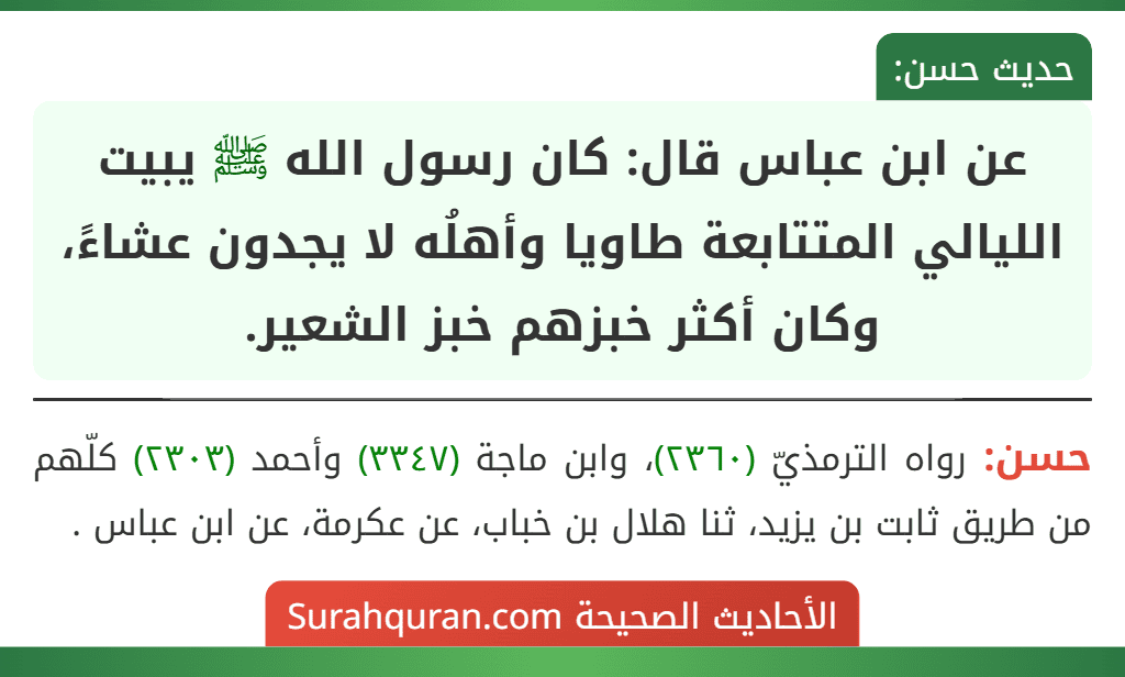 عن ابن عباس قال: كان رسول الله ﷺ يبيت الليالي المتتابعة طاويا وأهلُه لا يجدون عشاءً، وكان أكثر خبزهم خبز الشعير. عن ابن عباس قال: كان رسول الله ﷺ يبيت الليالي المتتابعة طاويا وأهلُه لا يجدون عشاءً، وكان أكثر خبزهم خبز الشعير.
