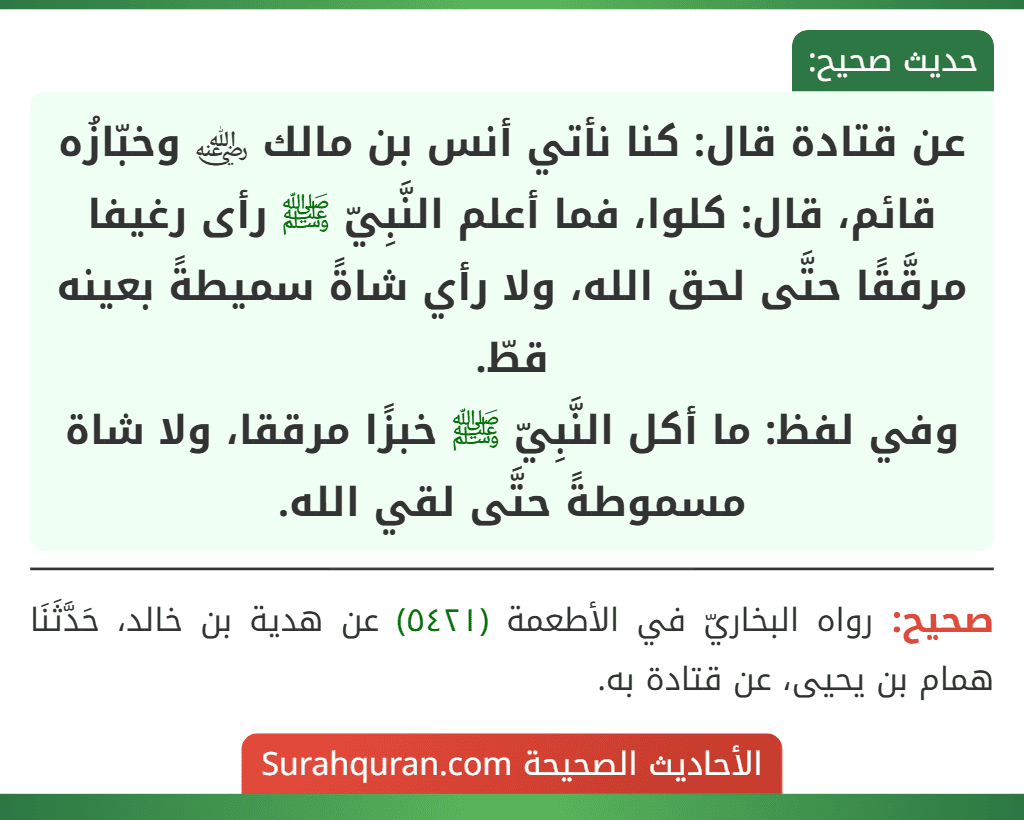 عن قتادة قال: كنا نأتي أنس بن مالك ﵁ وخبّازُه قائم، قال: كلوا، فما أعلم النَّبِيّ ﷺ رأى رغيفا مرقَّقًا حتَّى لحق الله، ولا رأي شاةً سميطةً بعينه قطّ.
وفي لفظ: ما أكل النَّبِيّ ﷺ خبزًا مرققا، ولا شاة مسموطةً حتَّى لقي الله.