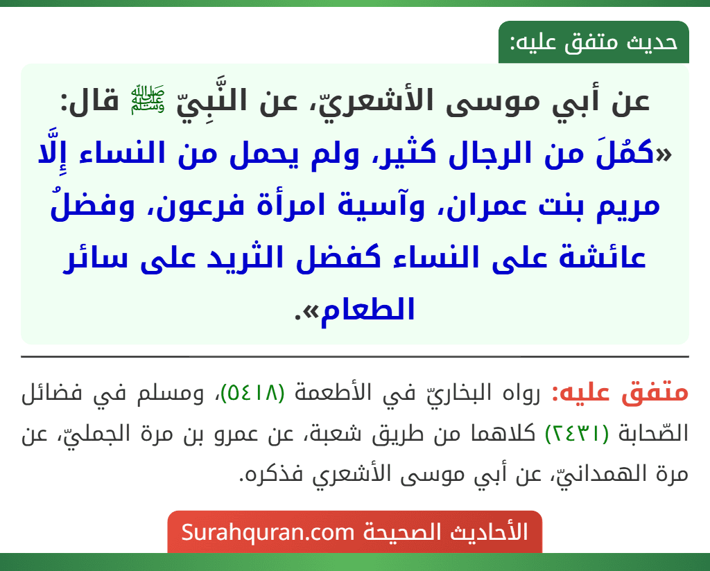 عن أبي موسى الأشعريّ، عن النَّبِيّ ﷺ قال: «كمُلَ من الرجال كثير، ولم يحمل من النساء إِلَّا مريم بنت عمران، وآسية امرأة فرعون، وفضلُ عائشة على النساء كفضل الثريد على سائر الطعام».