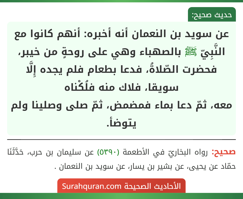 عن سويد بن النعمان أنه أخبره: أنهم كانوا مع النَّبِيّ ﷺ بالصهباء وهي على روحةٍ من خيبر، فحضرت الصّلاةُ، فدعا بطعام فلم يجده إِلَّا سويقا، فلاك منه فلُكْناه
معه، ثمّ دعا بماء فمضمض، ثمّ صلى وصلينا ولم يتوضأ.