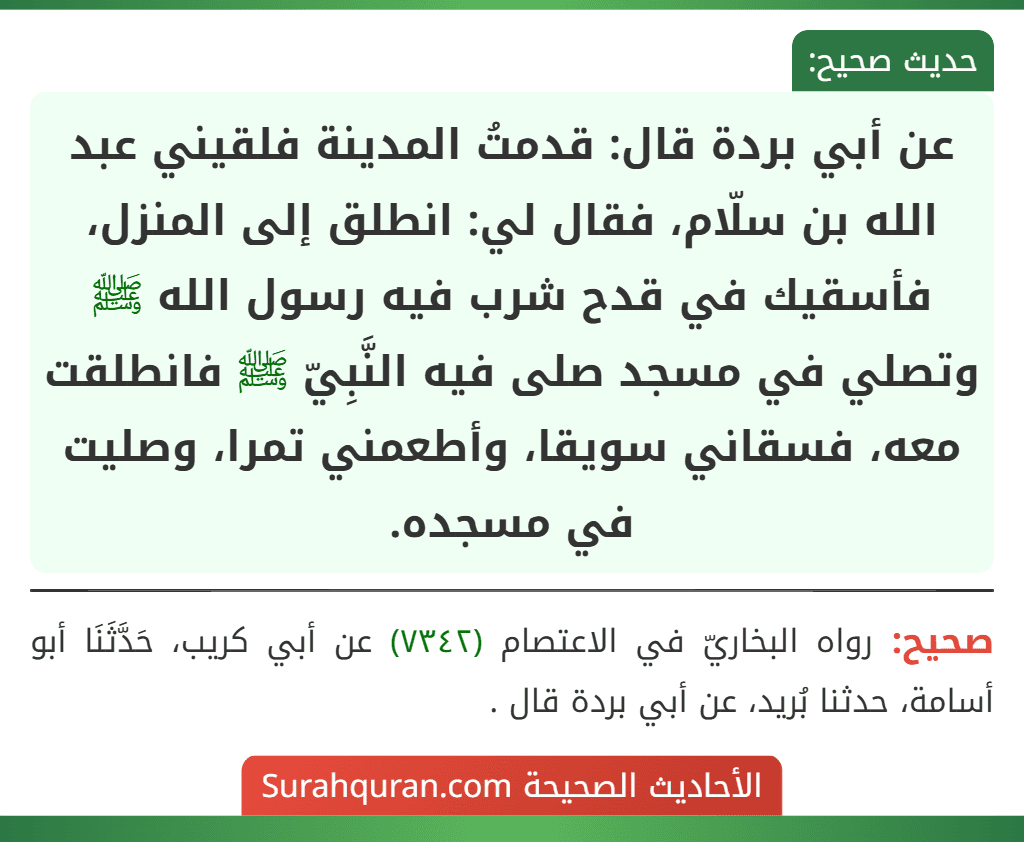 عن أبي بردة قال: قدمتُ المدينة فلقيني عبد الله بن سلّام، فقال لي: انطلق إلى المنزل، فأسقيك في قدح شرب فيه رسول الله ﷺ وتصلي في مسجد صلى فيه النَّبِيّ ﷺ فانطلقت معه، فسقاني سويقا، وأطعمني تمرا، وصليت في مسجده.