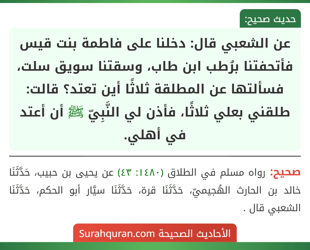 عن الشعبي قال: دخلنا على فاطمة بنت قيس فأتحفتنا برُطب ابن طاب، وسقتنا سويق سلت، فسألتها عن المطلقة ثلاثًا أين تعتد؟ قالت: طلقني بعلي ثلاثًا، فأذن لي النَّبِيّ ﷺ أن أعتد في أهلي. عن الشعبي قال: دخلنا على فاطمة بنت قيس فأتحفتنا برُطب ابن طاب، وسقتنا سويق سلت، فسألتها عن المطلقة ثلاثًا أين تعتد؟ قالت: طلقني بعلي ثلاثًا، فأذن لي النَّبِيّ ﷺ أن أعتد في أهلي.