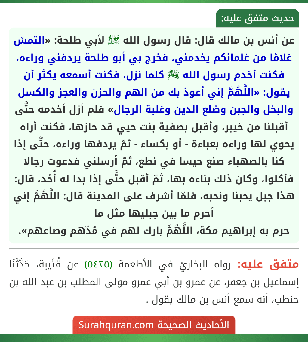 عن أنس بن مالك قال: قال رسول الله ﷺ لأبي طلحة: «التمسْ غلامًا من غلمانكم يخدمني، فخرج بي أبو طلحة يردفني وراءه، فكنت أخدم رسول الله ﷺ كلما نزل، فكنت أسمعه يكثر أن يقول: «اللَّهُمَّ إني أعوذ بك من الهم والحزن والعجز والكسل والبخل والجبن وضلع الدين وغلبة الرجال» فلم أزل أخدمه حتَّى أقبلنا من خيبر، وأقبل بصفية بنت حيي قد حازها، فكنت أراه يحوي لها وراءه بعباءة - أو بكساء - ثمّ يردفها وراءه، حتَّى إذا كنا بالصهباء صنع حيسا في نطع، ثمّ أرسلني فدعوت رجالا فأكلوا، وكان ذلك بناءه بها، ثمّ أقبل حتَّى إذا بدا له أُحُد، قال: هذا جبل يحبنا ونحبه، فلمّا أشرف على المدينة قال: اللَّهُمَّ إني أحرم ما بين جبليها مثل ما
حرم به إبراهيم مكة، اللَّهُمَّ بارك لهم في مُدّهم وصاعهم». عن أنس بن مالك قال: قال رسول الله ﷺ لأبي طلحة: «التمسْ غلامًا من غلمانكم يخدمني، فخرج بي أبو طلحة يردفني وراءه، فكنت أخدم رسول الله ﷺ كلما نزل، فكنت أسمعه يكثر أن يقول: «اللَّهُمَّ إني أعوذ بك من الهم والحزن والعجز والكسل والبخل والجبن وضلع الدين وغلبة الرجال» فلم أزل أخدمه حتَّى أقبلنا من خيبر، وأقبل بصفية بنت حيي قد حازها، فكنت أراه يحوي لها وراءه بعباءة - أو بكساء - ثمّ يردفها وراءه، حتَّى إذا كنا بالصهباء صنع حيسا في نطع، ثمّ أرسلني فدعوت رجالا فأكلوا، وكان ذلك بناءه بها، ثمّ أقبل حتَّى إذا بدا له أُحُد، قال: هذا جبل يحبنا ونحبه، فلمّا أشرف على المدينة قال: اللَّهُمَّ إني أحرم ما بين جبليها مثل ما
حرم به إبراهيم مكة، اللَّهُمَّ بارك لهم في مُدّهم وصاعهم».