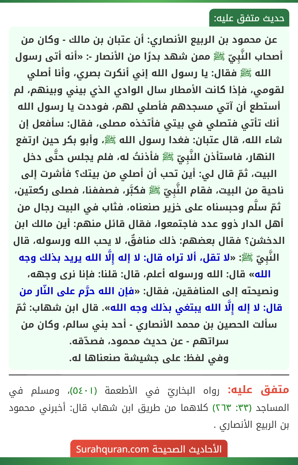 عن محمود بن الربيع الأنصاري: أن عتبان بن مالك - وكان من أصحاب النَّبِيّ ﷺ ممن شهد بدرًا من الأنصار -: «أنه أتى رسول الله ﷺ فقال: يا رسول الله إني أنكرت بصري، وأنا أصلي لقومي، فإذا كانت الأمطار سال الوادي الذي بيني وبينهم، لم أستطع أن آتي مسجدهم فأصلي لهم، فوددت يا رسول الله أنك تأتي فتصلي في بيتي فأتخذه مصلى، فقال: سأفعل إن شاء الله، قال عتبان: فغدا رسول الله ﷺ، وأبو بكر حين ارتفع النهار، فاستأذن النَّبِيّ ﷺ فأذنتُ له، فلم يجلس حتَّى دخل
البيت، ثمّ قال لي: أين تحب أن أصلي من بيتك؟ فأشرت إلى ناحية من البيت، فقام النَّبِيّ ﷺ فكبَّر، فصففنا، فصلى ركعتين، ثمّ سلَّم وحبسناه على خزير صنعناه، فثاب في البيت رجال من أهل الدار ذوو عدد فاجتمعوا، فقال قائل منهم: أين مالك ابن الدخشن؟ فقال بعضهم: ذلك منافقٌ، لا يحب الله ورسوله، قال النَّبِيّ ﷺ: «لا تقل، ألا تراه قال: لا إله إِلَّا الله يريد بذلك وجه الله» قال: الله ورسوله أعلم، قال: قلنا: فإنا نرى وجهه، ونصيحته إلى المنافقين، فقال: «فإن الله حرَّم على النّار من قال: لا إله إِلَّا الله يبتغي بذلك وجه الله». قال ابن شهاب: ثمّ سألت الحصين بن محمد الأنصاري - أحد بني سالم، وكان من سراتهم - عن حديث محمود، فصدّقه.
وفي لفظ: على جشيشة صنعناها له.
