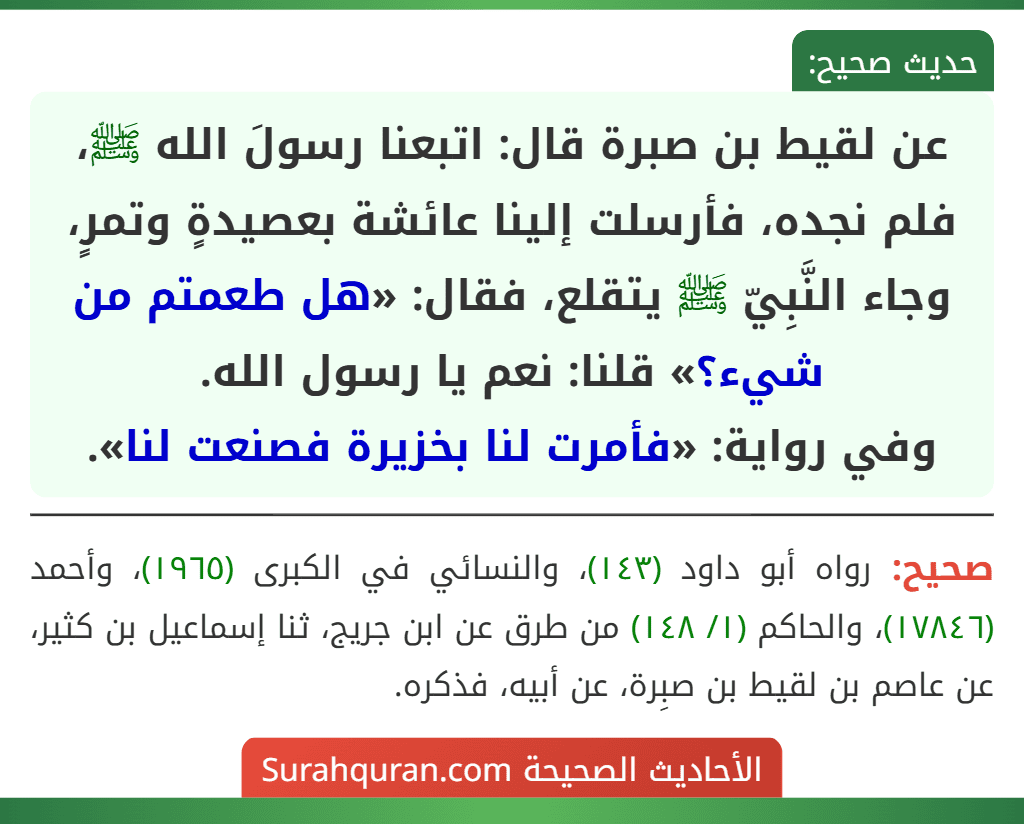 عن لقيط بن صبرة قال: اتبعنا رسولَ الله ﷺ، فلم نجده، فأرسلت إلينا عائشة بعصيدةٍ وتمرٍ، وجاء النَّبِيّ ﷺ يتقلع، فقال: «هل طعمتم من شيء؟» قلنا: نعم يا رسول الله.
وفي رواية: «فأمرت لنا بخزيرة فصنعت لنا». عن لقيط بن صبرة قال: اتبعنا رسولَ الله ﷺ، فلم نجده، فأرسلت إلينا عائشة بعصيدةٍ وتمرٍ، وجاء النَّبِيّ ﷺ يتقلع، فقال: «هل طعمتم من شيء؟» قلنا: نعم يا رسول الله.
وفي رواية: «فأمرت لنا بخزيرة فصنعت لنا».