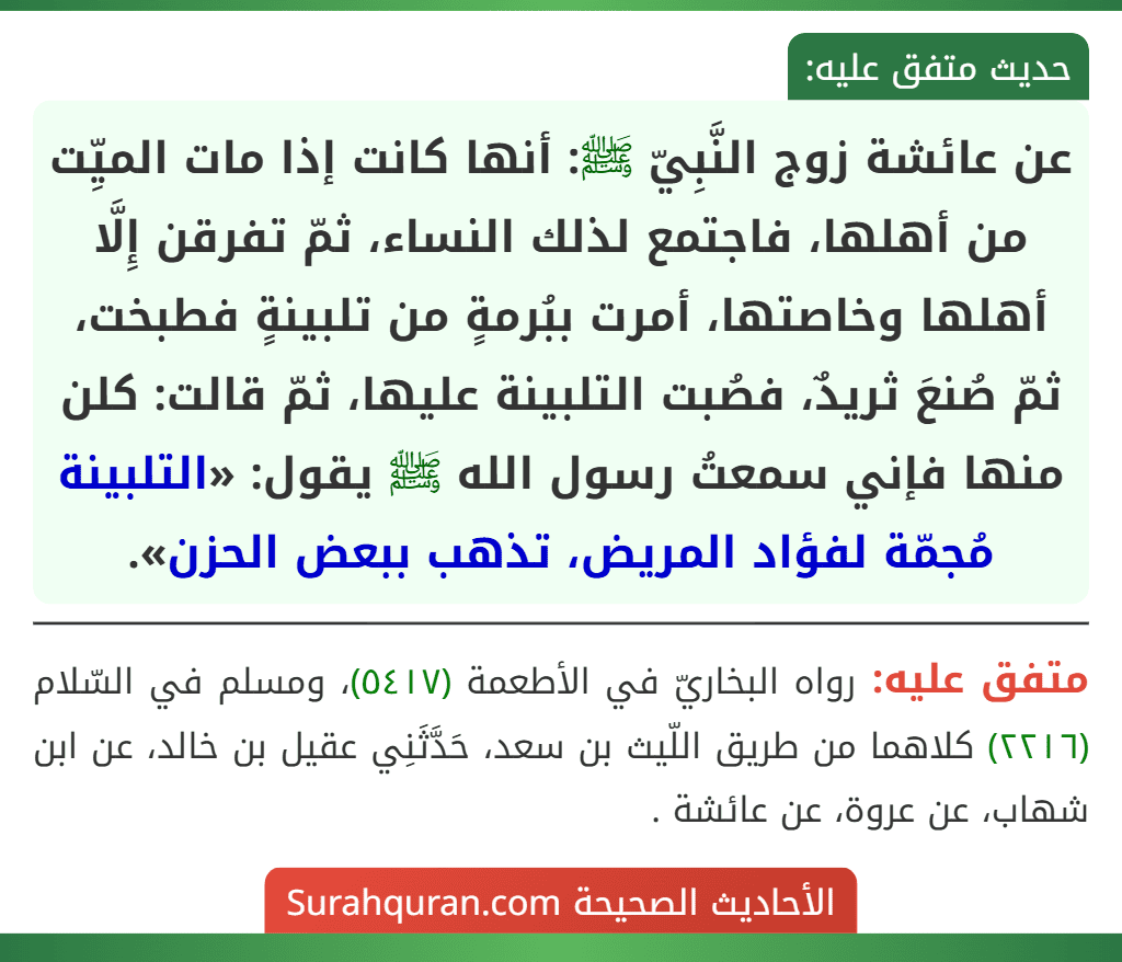 عن عائشة زوج النَّبِيّ ﷺ: أنها كانت إذا مات الميِّت من أهلها، فاجتمع لذلك النساء، ثمّ تفرقن إِلَّا أهلها وخاصتها، أمرت ببُرمةٍ من تلبينةٍ فطبخت، ثمّ صُنعَ ثريدٌ، فصُبت التلبينة عليها، ثمّ قالت: كلن منها فإني سمعتُ رسول الله ﷺ يقول: «التلبينة مُجمّة لفؤاد المريض، تذهب ببعض الحزن».