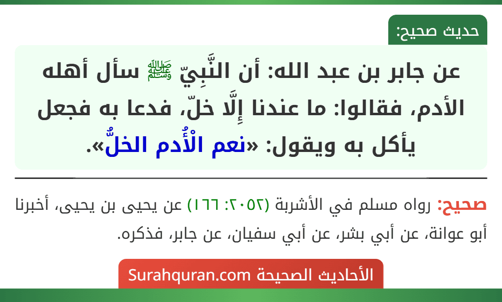 عن جابر بن عبد الله: أن النَّبِيّ ﷺ سأل أهله الأدم، فقالوا: ما عندنا إِلَّا خلّ، فدعا به فجعل يأكل به ويقول: «نعم الْأُدم الخلُّ». عن جابر بن عبد الله: أن النَّبِيّ ﷺ سأل أهله الأدم، فقالوا: ما عندنا إِلَّا خلّ، فدعا به فجعل يأكل به ويقول: «نعم الْأُدم الخلُّ».