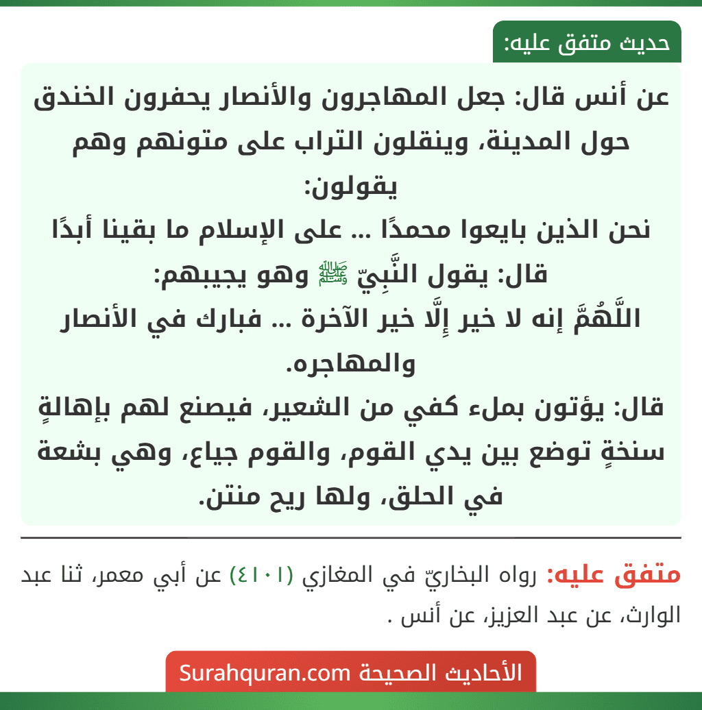 عن أنس قال: جعل المهاجرون والأنصار يحفرون الخندق حول المدينة، وينقلون التراب على متونهم وهم يقولون:
نحن الذين بايعوا محمدًا ... على الإسلام ما بقينا أبدًا
قال: يقول النَّبِيّ ﷺ وهو يجيبهم:
اللَّهُمَّ إنه لا خير إِلَّا خير الآخرة ... فبارك في الأنصار والمهاجره.
قال: يؤتون بملء كفي من الشعير، فيصنع لهم بإهالةٍ سنخةٍ توضع بين يدي القوم، والقوم جياع، وهي بشعة في الحلق، ولها ريح منتن.