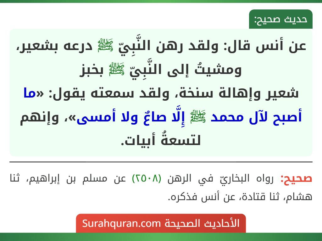 عن أنس قال: ولقد رهن النَّبِيّ ﷺ درعه بشعير، ومشيتُ إلى النَّبِيّ ﷺ بخبز
شعير وإهالة سنخة، ولقد سمعته يقول: «ما أصبح لآل محمد ﷺ إِلَّا صاعٌ ولا أمسى»، وإنهم لتسعةُ أبيات.