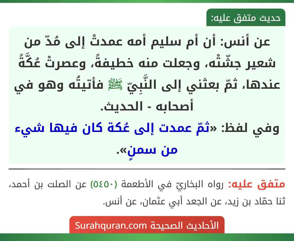 عن أنس: أن أم سليم أمه عمدتْ إلى مُدّ من شعير جشّتْه، وجعلت منه خطيفةً، وعصرتْ عُكَّةً عندها، ثمّ بعثني إلى النَّبِيّ ﷺ فأتيتُه وهو في أصحابه - الحديث.
وفي لفظ: «ثمّ عمدت إلى عُكة كان فيها شيء من سمنٍ».