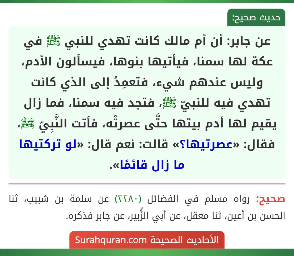 عن جابر: أن أم مالك كانت تهدي للنبي ﷺ في عكة لها سمنا، فيأتيها بنوها، فيسألون الأدم، وليس عندهم شيء، فتعمِدُ إلى الذي كانت تهدي فيه للنبيّ ﷺ، فتجد فيه سمنا، فما زال يقيم لها أدم بيتها حتَّى عصرتْه، فأتت النَّبِيّ ﷺ، فقال: «عصرتيها؟» قالت: نعم قال: «لو تركتيها ما زال قائمًا».