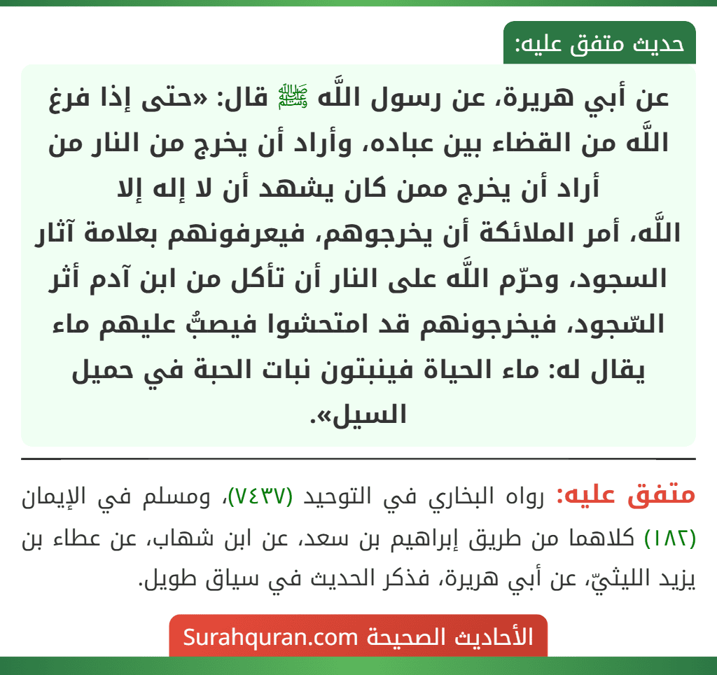 عن أبي هريرة، عن رسول اللَّه ﷺ قال: «حتى إذا فرغ اللَّه من القضاء بين عباده، وأراد أن يخرج من النار من أراد أن يخرج ممن كان يشهد أن لا إله إلا
اللَّه، أمر الملائكة أن يخرجوهم، فيعرفونهم بعلامة آثار السجود، وحرّم اللَّه على النار أن تأكل من ابن آدم أثر السّجود، فيخرجونهم قد امتحشوا فيصبُّ عليهم ماء يقال له: ماء الحياة فينبتون نبات الحبة في حميل السيل».