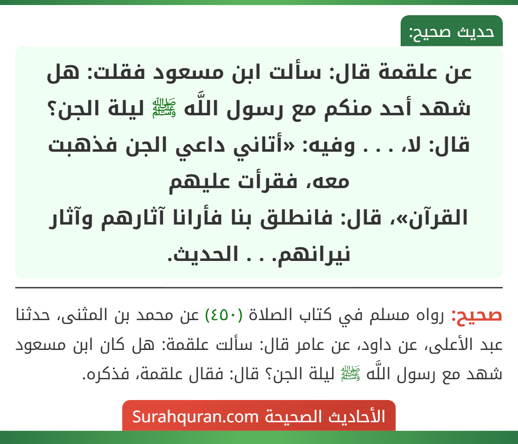 عن علقمة قال: سألت ابن مسعود فقلت: هل شهد أحد منكم مع رسول اللَّه ﷺ ليلة الجن؟ قال: لا، . . . وفيه: «أتاني داعي الجن فذهبت معه، فقرأت عليهم
القرآن»، قال: فانطلق بنا فأرانا آثارهم وآثار نيرانهم. . . الحديث.