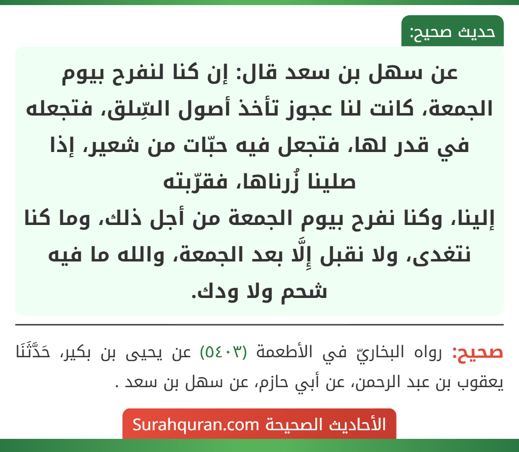 عن سهل بن سعد قال: إن كنا لنفرح بيوم الجمعة، كانت لنا عجوز تأخذ أصول السِّلق، فتجعله في قدر لها، فتجعل فيه حبّات من شعير، إذا صلينا زُرناها، فقرّبته
إلينا، وكنا نفرح بيوم الجمعة من أجل ذلك، وما كنا نتغدى، ولا نقبل إِلَّا بعد الجمعة، والله ما فيه شحم ولا ودك.