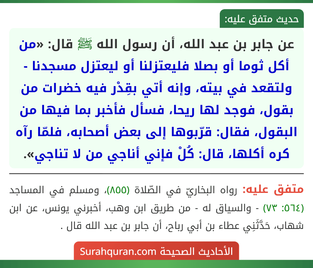 عن جابر بن عبد الله، أن رسول الله ﷺ قال: «من أكل ثوما أو بصلا فليعتزلنا أو ليعتزل مسجدنا - ولتقعد في بيته، وإنه أتي بقِدْر فيه خضرات من بقول، فوجد لها ريحا، فسأل فأخبر بما فيها من البقول، فقال: قرّبوها إلى بعض أصحابه، فلمّا رآه كره أكلها، قال: كُلْ فإني أناجي من لا تناجي».