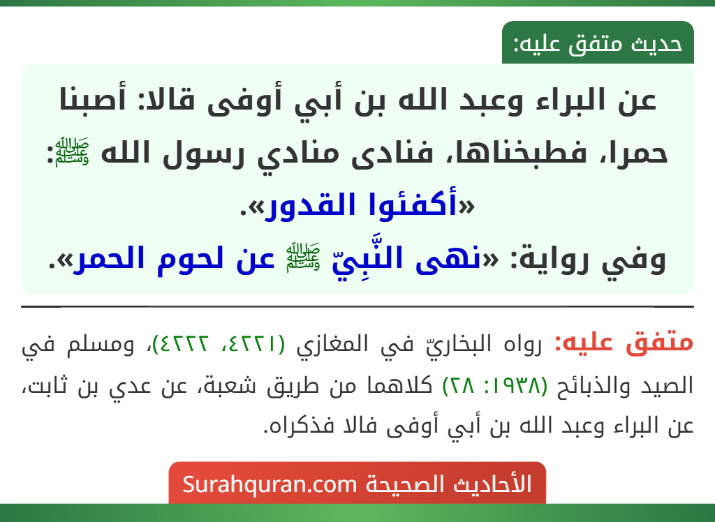 عن البراء وعبد الله بن أبي أوفى قالا: أصبنا حمرا، فطبخناها، فنادى منادي رسول الله ﷺ: «أكفئوا القدور».
وفي رواية: «نهى النَّبِيّ ﷺ عن لحوم الحمر». عن البراء وعبد الله بن أبي أوفى قالا: أصبنا حمرا، فطبخناها، فنادى منادي رسول الله ﷺ: «أكفئوا القدور».
وفي رواية: «نهى النَّبِيّ ﷺ عن لحوم الحمر».