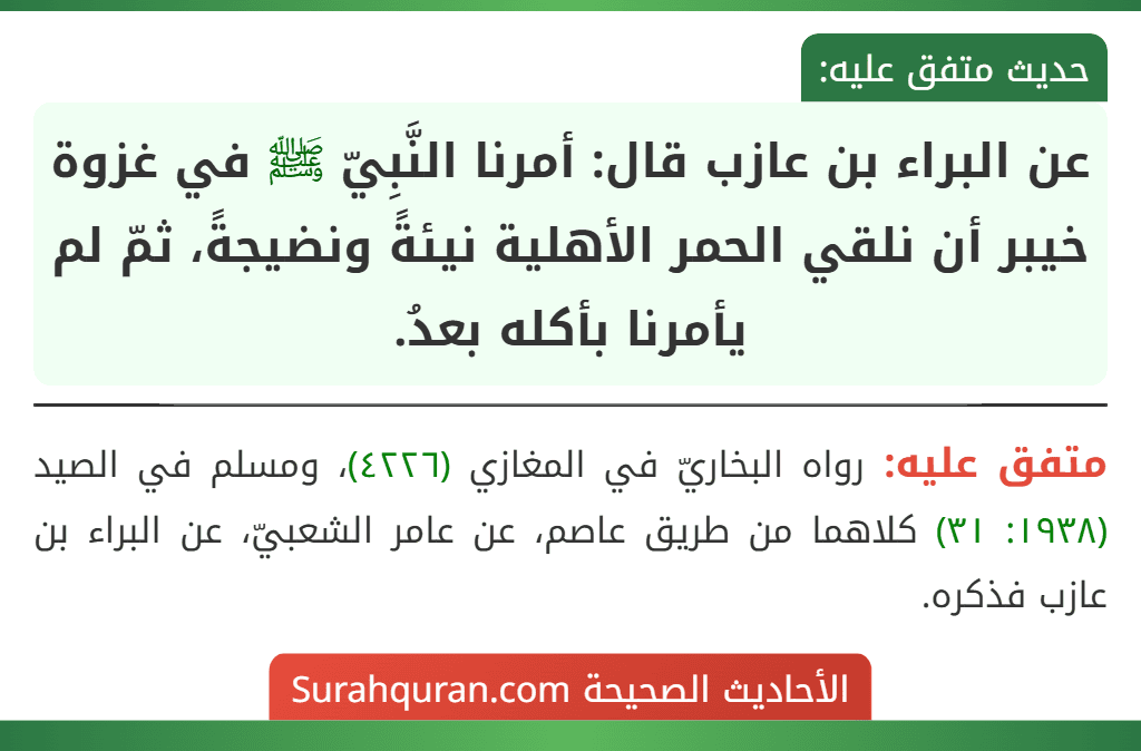 عن البراء بن عازب قال: أمرنا النَّبِيّ ﷺ في غزوة خيبر أن نلقي الحمر الأهلية نيئةً ونضيجةً، ثمّ لم يأمرنا بأكله بعدُ. عن البراء بن عازب قال: أمرنا النَّبِيّ ﷺ في غزوة خيبر أن نلقي الحمر الأهلية نيئةً ونضيجةً، ثمّ لم يأمرنا بأكله بعدُ.