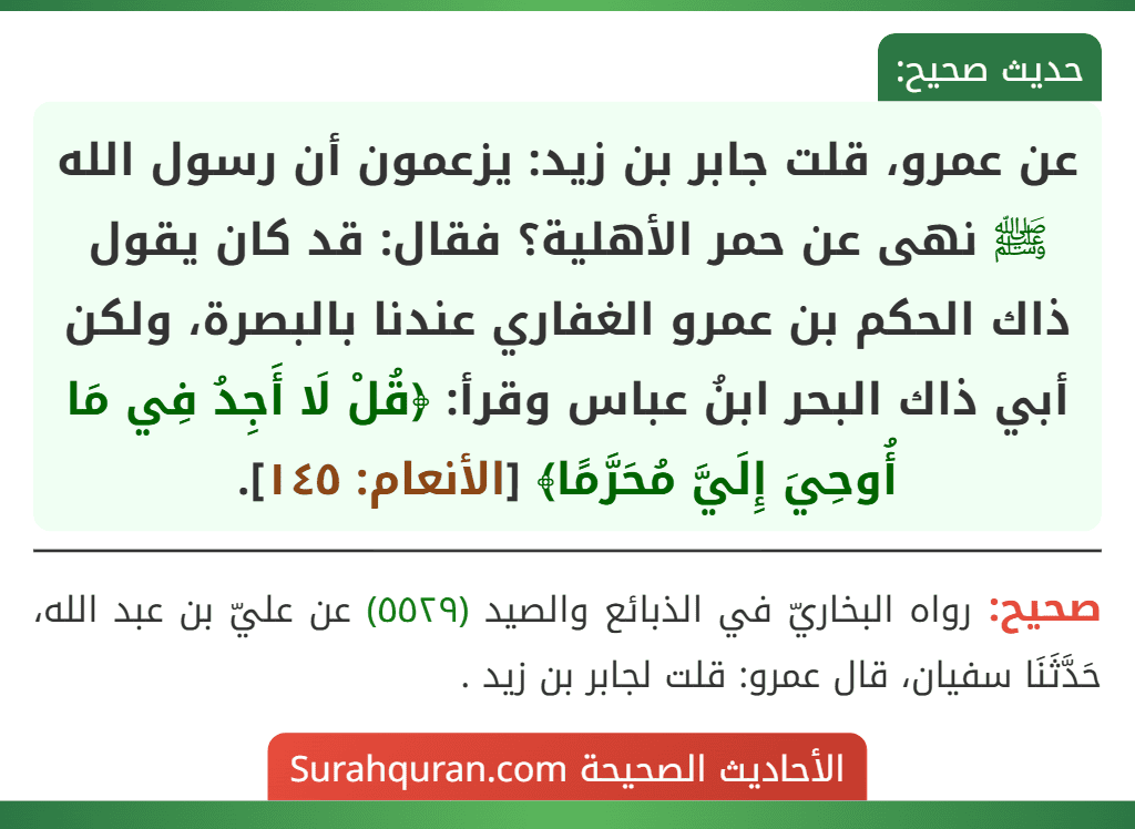 عن عمرو، قلت جابر بن زيد: يزعمون أن رسول الله ﷺ نهى عن حمر الأهلية؟ فقال: قد كان يقول ذاك الحكم بن عمرو الغفاري عندنا بالبصرة، ولكن أبي ذاك البحر ابنُ عباس وقرأ: ﴿قُلْ لَا أَجِدُ فِي مَا أُوحِيَ إِلَيَّ مُحَرَّمًا﴾ [الأنعام: ١٤٥].