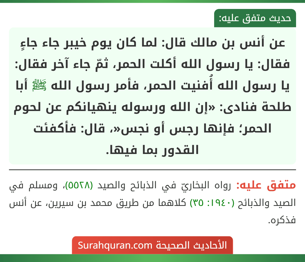 عن أنس بن مالك قال: لما كان يوم خيبر جاء جاءٍ فقال: يا رسول الله أكلت الحمر، ثمّ جاء آخر فقال: يا رسول الله أُفنيت الحمر، فأمر رسول الله ﷺ أبا طلحة فنادى: «إن الله ورسوله ينهيانكم عن لحوم الحمر؛ فإنها رجس أو نجس«، قال: فأكفئت القدور بما فيها.