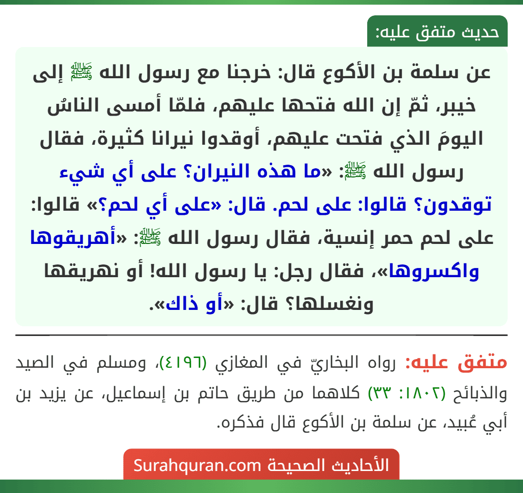 عن سلمة بن الأكوع قال: خرجنا مع رسول الله ﷺ إلى خيبر، ثمّ إن الله فتحها عليهم، فلمّا أمسى الناسُ اليومَ الذي فتحت عليهم، أوقدوا نيرانا كثيرة، فقال رسول الله ﷺ: «ما هذه النيران؟ على أي شيء توقدون؟ قالوا: على لحم. قال: «على أي لحم؟» قالوا: على لحم حمر إنسية، فقال رسول الله ﷺ: «أهريقوها واكسروها»، فقال رجل: يا رسول الله! أو نهريقها ونغسلها؟ قال: «أو ذاك». عن سلمة بن الأكوع قال: خرجنا مع رسول الله ﷺ إلى خيبر، ثمّ إن الله فتحها عليهم، فلمّا أمسى الناسُ اليومَ الذي فتحت عليهم، أوقدوا نيرانا كثيرة، فقال رسول الله ﷺ: «ما هذه النيران؟ على أي شيء توقدون؟ قالوا: على لحم. قال: «على أي لحم؟» قالوا: على لحم حمر إنسية، فقال رسول الله ﷺ: «أهريقوها واكسروها»، فقال رجل: يا رسول الله! أو نهريقها ونغسلها؟ قال: «أو ذاك».