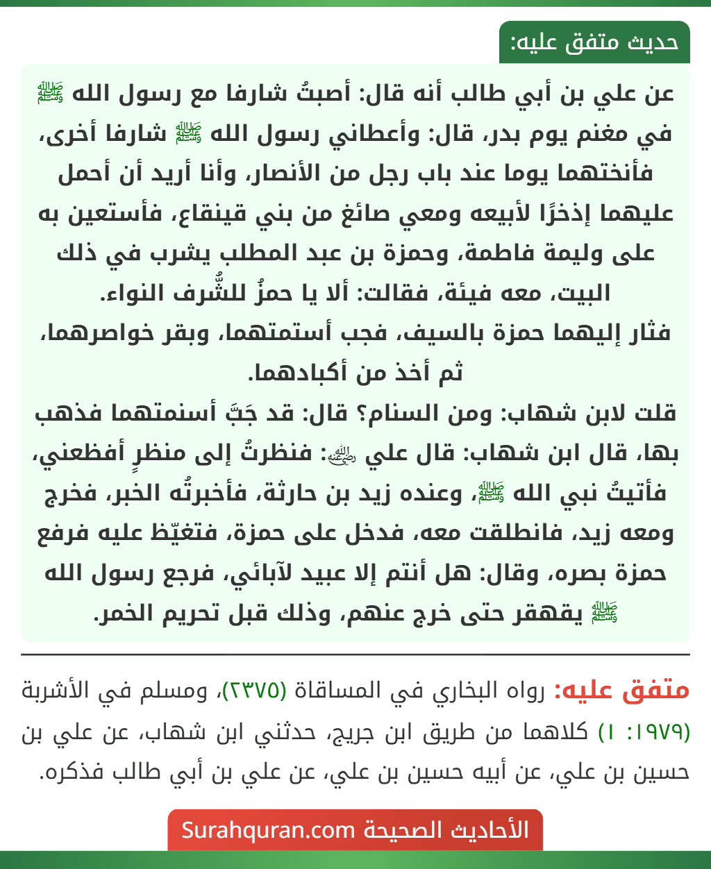 عن علي بن أبي طالب أنه قال: أصبتُ شارفا مع رسول الله ﷺ في مغنم يوم بدر، قال: وأعطاني رسول الله ﷺ شارفا أخرى، فأنختهما يوما عند باب رجل من الأنصار، وأنا أريد أن أحمل عليهما إذخرًا لأبيعه ومعي صائغ من بني قينقاع، فأستعين به على وليمة فاطمة، وحمزة بن عبد المطلب يشرب في ذلك البيت، معه فيئة، فقالت: ألا يا حمزُ للشُّرف النواء.
فثار إليهما حمزة بالسيف، فجب أستمتهما، وبقر خواصرهما، ثم أخذ من أكبادهما.
قلت لابن شهاب: ومن السنام؟ قال: قد جَبَّ أسنمتهما فذهب بها، قال ابن شهاب: قال علي ﵁: فنظرتُ إلى منظرٍ أفظعني، فأتيتُ نبي الله ﷺ، وعنده زيد بن حارثة، فأخبرتُه الخبر، فخرج ومعه زيد، فانطلقت معه، فدخل على حمزة، فتغيّظ عليه فرفع حمزة بصره، وقال: هل أنتم إلا عبيد لآبائي، فرجع رسول الله ﷺ يقهقر حتى خرج عنهم، وذلك قبل تحريم الخمر.