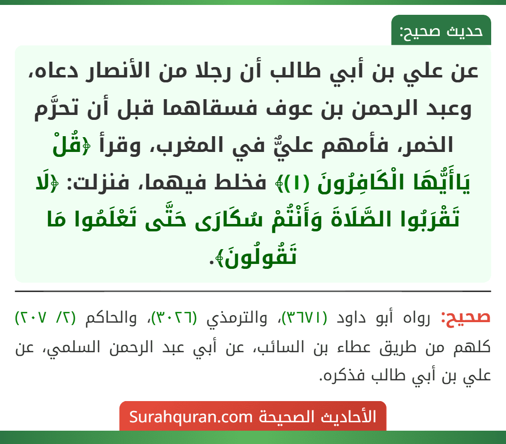 عن علي بن أبي طالب أن رجلا من الأنصار دعاه، وعبد الرحمن بن عوف فسقاهما قبل أن تحرَّم الخمر، فأمهم عليٌّ في المغرب، وقرأ ﴿قُلْ يَاأَيُّهَا الْكَافِرُونَ (١)﴾ فخلط فيهما، فنزلت: ﴿لَا تَقْرَبُوا الصَّلَاةَ وَأَنْتُمْ سُكَارَى حَتَّى تَعْلَمُوا مَا تَقُولُونَ﴾.