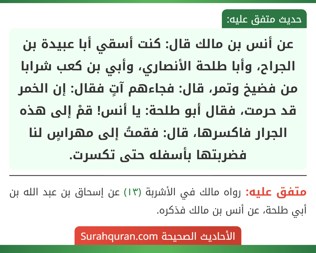 عن أنس بن مالك قال: كنت أسقي أبا عبيدة بن الجراح، وأبا طلحة الأنصاري، وأبي بن كعب شرابا من فضيخ وتمر، قال: فجاءهم آتٍ فقال: إن الخمر قد حرمت، فقال أبو طلحة: يا أنس! قمْ إلى هذه الجرار فاكسرها، قال: فقمتُ إلى مهراسٍ لنا فضربتها بأسفله حتى تكسرت.