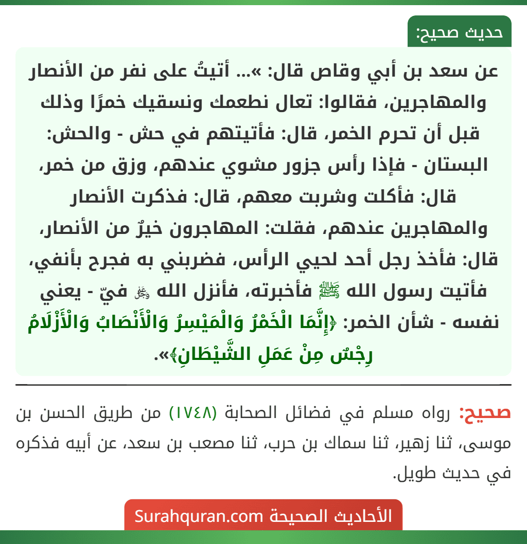عن سعد بن أبي وقاص قال: »... أتيتُ على نفر من الأنصار والمهاجرين، فقالوا: تعال نطعمك ونسقيك خمرًا وذلك قبل أن تحرم الخمر، قال: فأتيتهم في حش - والحش: البستان - فإذا رأس جزور مشوي عندهم، وزق من خمر، قال: فأكلت وشربت معهم، قال: فذكرت الأنصار والمهاجرين عندهم، فقلت: المهاجرون خيرٌ من الأنصار، قال: فأخذ رجل أحد لحيي الرأس، فضربني به فجرح بأنفي، فأتيت رسول الله ﷺ فأخبرته، فأنزل الله ﷿ فيّ - يعني نفسه - شأن الخمر: ﴿إِنَّمَا الْخَمْرُ وَالْمَيْسِرُ وَالْأَنْصَابُ وَالْأَزْلَامُ رِجْسٌ مِنْ عَمَلِ الشَّيْطَانِ﴾».
