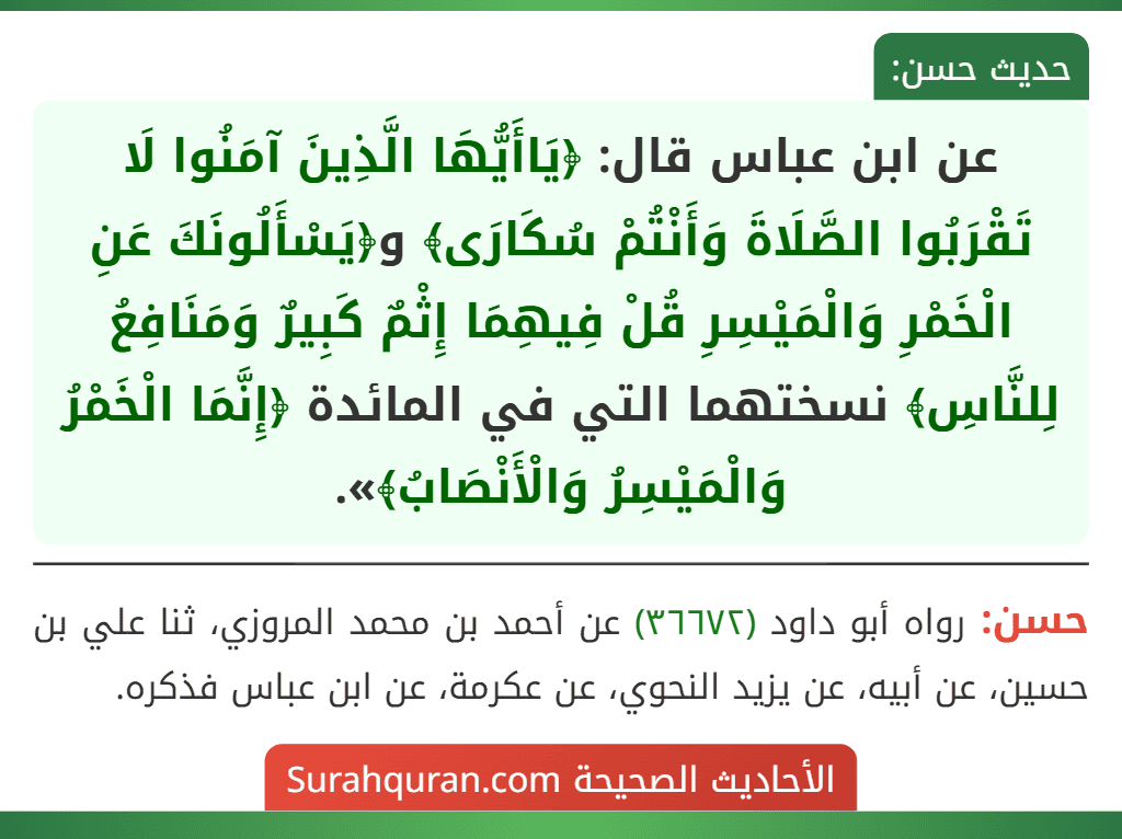 عن ابن عباس قال: ﴿يَاأَيُّهَا الَّذِينَ آمَنُوا لَا تَقْرَبُوا الصَّلَاةَ وَأَنْتُمْ سُكَارَى﴾ و﴿يَسْأَلُونَكَ عَنِ الْخَمْرِ وَالْمَيْسِرِ قُلْ فِيهِمَا إِثْمٌ كَبِيرٌ وَمَنَافِعُ لِلنَّاسِ﴾ نسختهما التي في المائدة ﴿إِنَّمَا الْخَمْرُ وَالْمَيْسِرُ وَالْأَنْصَابُ﴾».