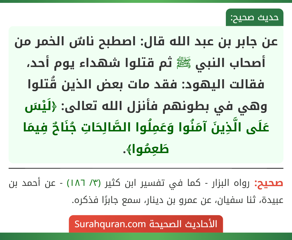 عن جابر بن عبد الله قال: اصطبح ناسٌ الخمر من أصحاب النبي ﷺ ثم قتلوا شهداء يوم أحد، فقالت اليهود: فقد مات بعض الذين قُتلوا وهي في بطونهم فأنزل الله تعالى: ﴿لَيْسَ عَلَى الَّذِينَ آمَنُوا وَعَمِلُوا الصَّالِحَاتِ جُنَاحٌ فِيمَا طَعِمُوا﴾.