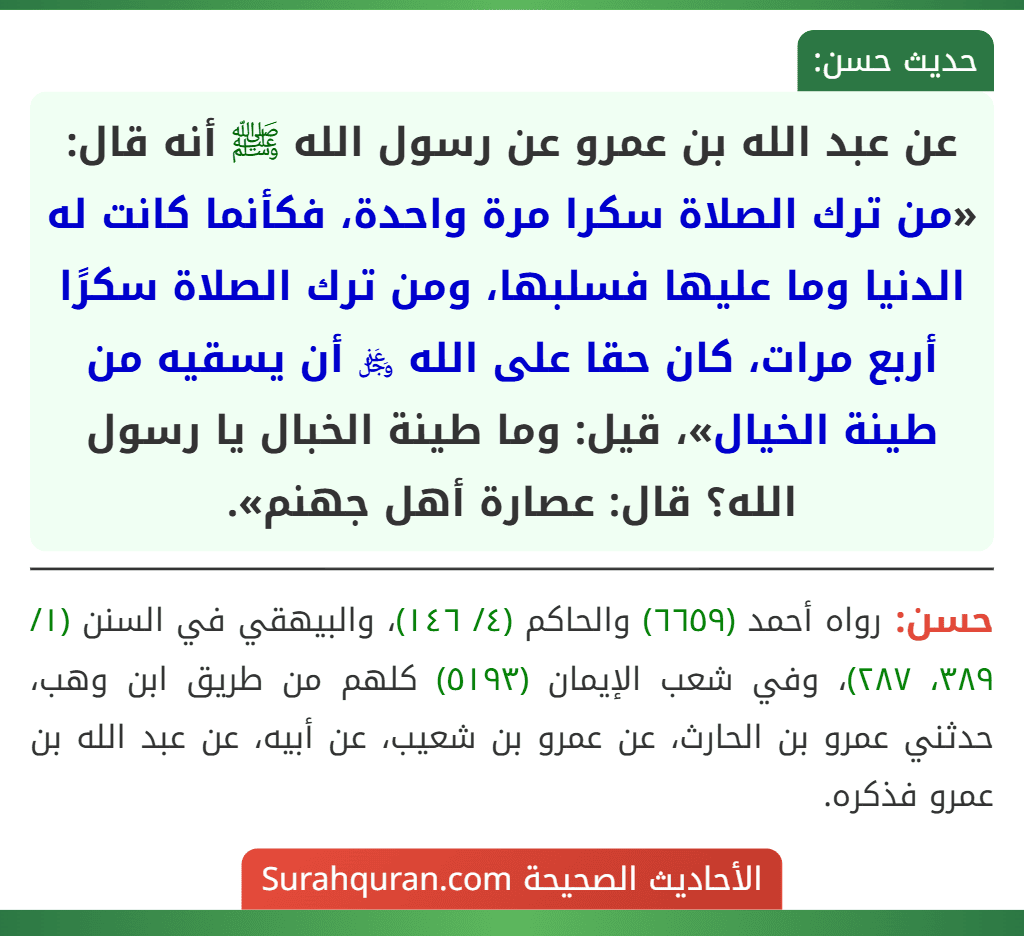 عن عبد الله بن عمرو عن رسول الله ﷺ أنه قال: «من ترك الصلاة سكرا مرة واحدة، فكأنما كانت له الدنيا وما عليها فسلبها، ومن ترك الصلاة سكرًا أربع مرات، كان حقا على الله ﷿ أن يسقيه من طينة الخيال»، قيل: وما طينة الخبال يا رسول الله؟ قال: عصارة أهل جهنم».