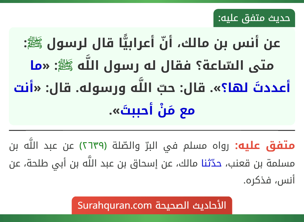 عن أنس بن مالك، أنّ أعرابيًّا قال لرسول ﷺ: متى السّاعة؟ فقال له رسول اللَّه ﷺ: «ما أعددتَ لها؟». قال: حبّ اللَّه ورسوله. قال: «أنت مع مَنْ أحببتَ».