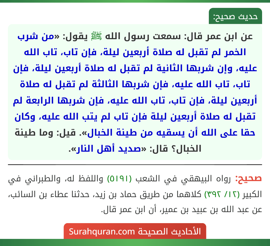 عن ابن عمر قال: سمعت رسول الله ﷺ يقول: «من شرب الخمر لم تقبل له صلاة أربعين ليلة، فإن تاب، تاب الله عليه، وإن شربها الثانية لم تقبل له صلاة أربعين ليلة، فإن تاب، تاب الله عليه، فإن شربها الثالثة لم تقبل له صلاة أربعين ليلة، فإن تاب، تاب الله عليه، فإن شربها الرابعة لم تقبل له صلاة أربعين ليلة فإن تاب لم يتب الله عليه، وكان حقا على الله أن يسقيه من طينة الخبال». قيل: وما طينة الخبال؟ قال: «صديد أهل النار».