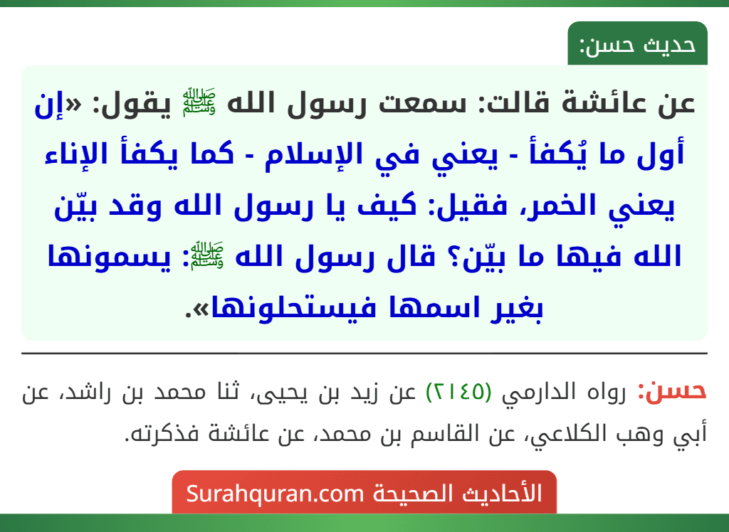 عن عائشة قالت: سمعت رسول الله ﷺ يقول: «إن أول ما يُكفأ - يعني في الإسلام - كما يكفأ الإناء يعني الخمر، فقيل: كيف يا رسول الله وقد بيّن الله فيها ما بيّن؟ قال رسول الله ﷺ: يسمونها بغير اسمها فيستحلونها». عن عائشة قالت: سمعت رسول الله ﷺ يقول: «إن أول ما يُكفأ - يعني في الإسلام - كما يكفأ الإناء يعني الخمر، فقيل: كيف يا رسول الله وقد بيّن الله فيها ما بيّن؟ قال رسول الله ﷺ: يسمونها بغير اسمها فيستحلونها».