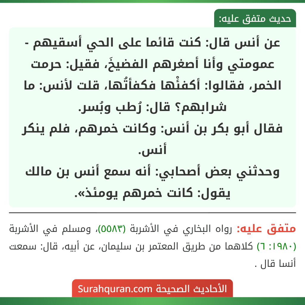 عن أنس قال: كنت قائما على الحي أسقيهم - عمومتي وأنا أصغرهم الفضيخَ، فقيل: حرمت الخمر، فقالوا: أكفئْها فكفأتُها، قلت لأنس: ما شرابهم؟ قال: رُطب وبُسر.
فقال أبو بكر بن أنس: وكانت خمرهم، فلم ينكر أنس.
وحدثني بعض أصحابي: أنه سمع أنس بن مالك يقول: كانت خمرهم يومئذ».