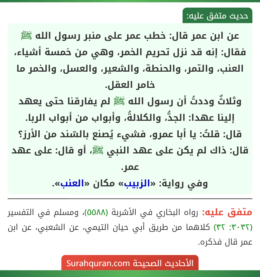 عن ابن عمر قال: خطب عمر على منبر رسول الله ﷺ فقال: إنه قد نزل تحريم الخمر، وهي من خمسة أشياء، العنب، والتمر، والحنطة، والشعير، والعسل، والخمر ما خامر العقل.
وثلاثٌ وددتُ أن رسول الله ﷺ لم يفارقنا حتى يعهد إلينا عهدا: الجدُّ، والكلالةُ، وأبواب من أبواب الربا.
قال: قلتُ: يا أبا عمرو، فشيء يُصنع بالسّند من الأرز؟ قال: ذاك لم يكن على عهد النبي ﷺ، أو قال: على عهد عمر.
وفي رواية: «الزبيب» مكان «العنب». عن ابن عمر قال: خطب عمر على منبر رسول الله ﷺ فقال: إنه قد نزل تحريم الخمر، وهي من خمسة أشياء، العنب، والتمر، والحنطة، والشعير، والعسل، والخمر ما خامر العقل.
وثلاثٌ وددتُ أن رسول الله ﷺ لم يفارقنا حتى يعهد إلينا عهدا: الجدُّ، والكلالةُ، وأبواب من أبواب الربا.
قال: قلتُ: يا أبا عمرو، فشيء يُصنع بالسّند من الأرز؟ قال: ذاك لم يكن على عهد النبي ﷺ، أو قال: على عهد عمر.
وفي رواية: «الزبيب» مكان «العنب».