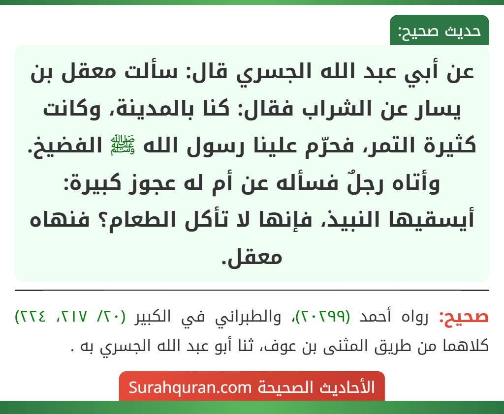 عن أبي عبد الله الجسري قال: سألت معقل بن يسار عن الشراب فقال: كنا بالمدينة، وكانت كثيرة التمر، فحرّم علينا رسول الله ﷺ الفضيخ.
وأتاه رجلٌ فسأله عن أم له عجوز كبيرة: أيسقيها النبيذ، فإنها لا تأكل الطعام؟ فنهاه معقل.