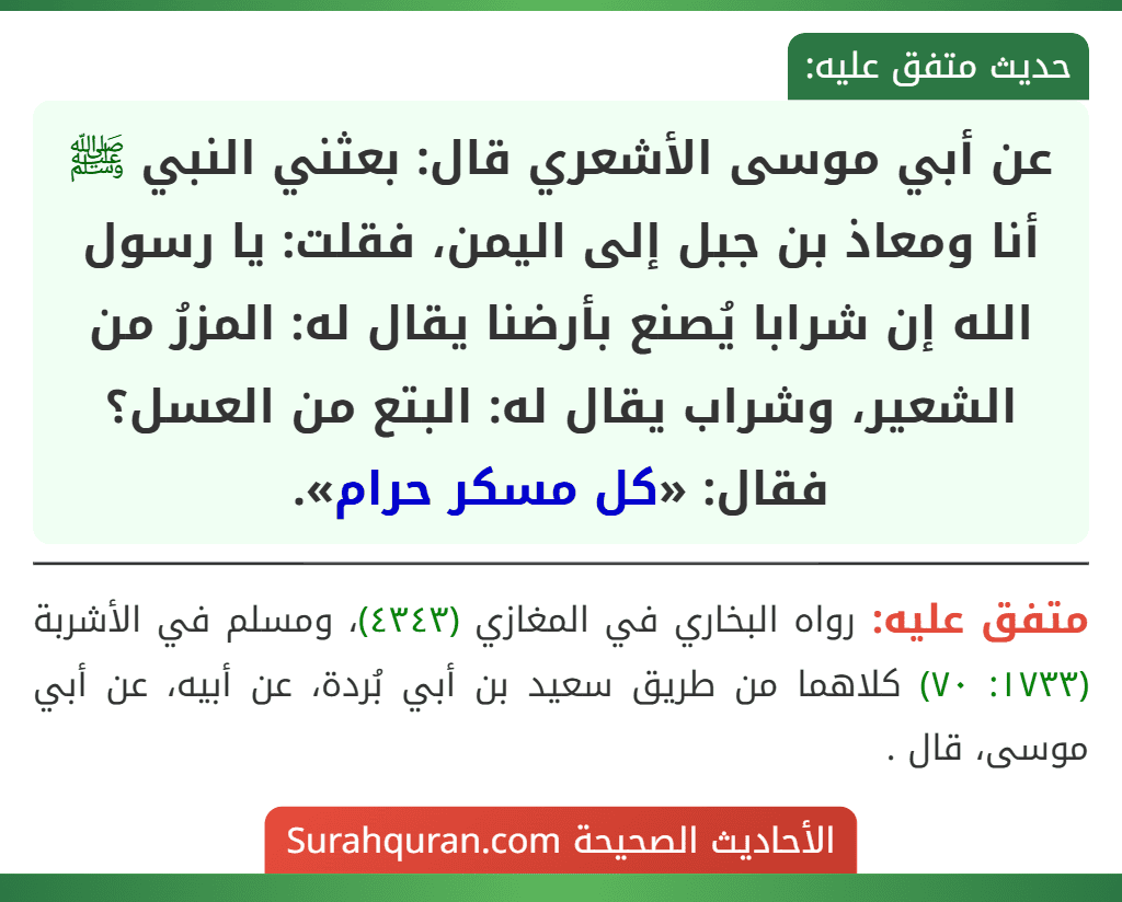 عن أبي موسى الأشعري قال: بعثني النبي ﷺ أنا ومعاذ بن جبل إلى اليمن، فقلت: يا رسول الله إن شرابا يُصنع بأرضنا يقال له: المزرُ من الشعير، وشراب يقال له: البتع من العسل؟ فقال: «كل مسكر حرام». عن أبي موسى الأشعري قال: بعثني النبي ﷺ أنا ومعاذ بن جبل إلى اليمن، فقلت: يا رسول الله إن شرابا يُصنع بأرضنا يقال له: المزرُ من الشعير، وشراب يقال له: البتع من العسل؟ فقال: «كل مسكر حرام».